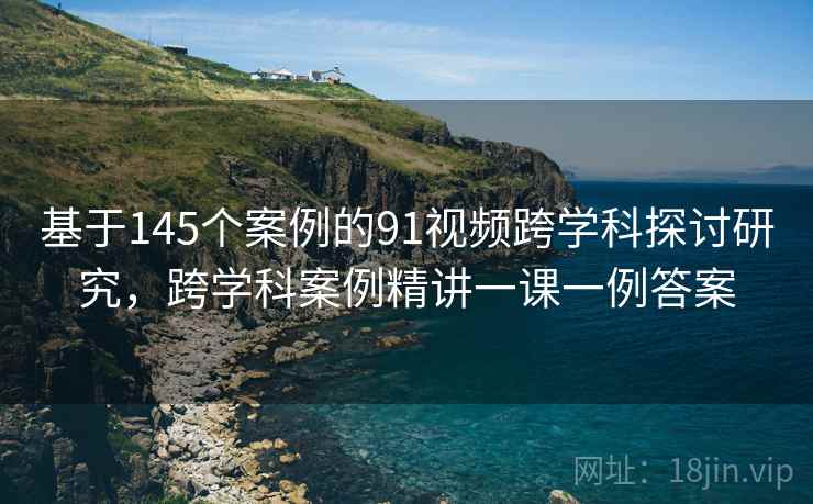 基于145个案例的91视频跨学科探讨研究,跨学科案例精讲一课一例答案