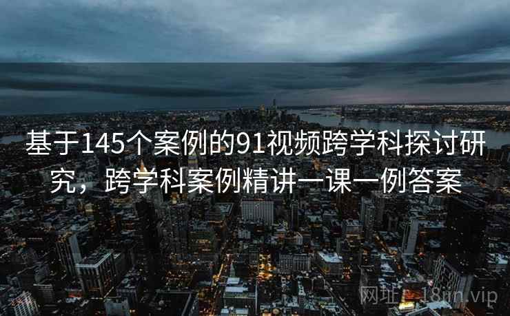 基于145个案例的91视频跨学科探讨研究，跨学科案例精讲一课一例答案