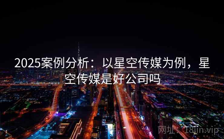 2025案例分析:以星空传媒为例,星空传媒是好公司吗