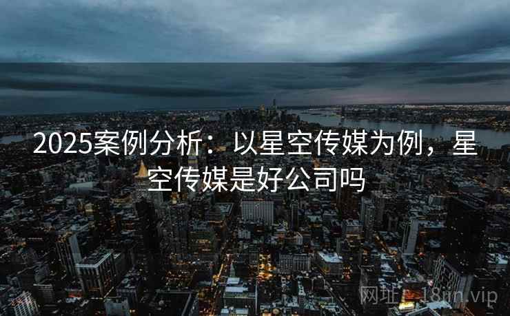 2025案例分析:以星空传媒为例,星空传媒是好公司吗