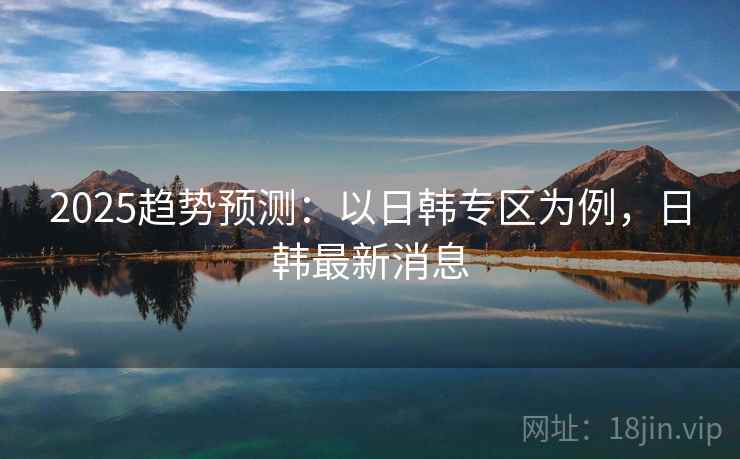 2025趋势预测:以日韩专区为例,日韩最新消息