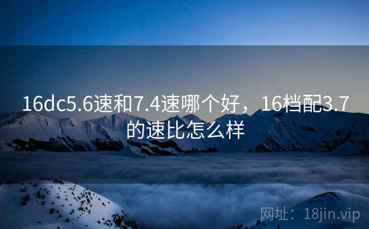 16dc5.6速和7.4速哪个好,16档配3.7的速比怎么样