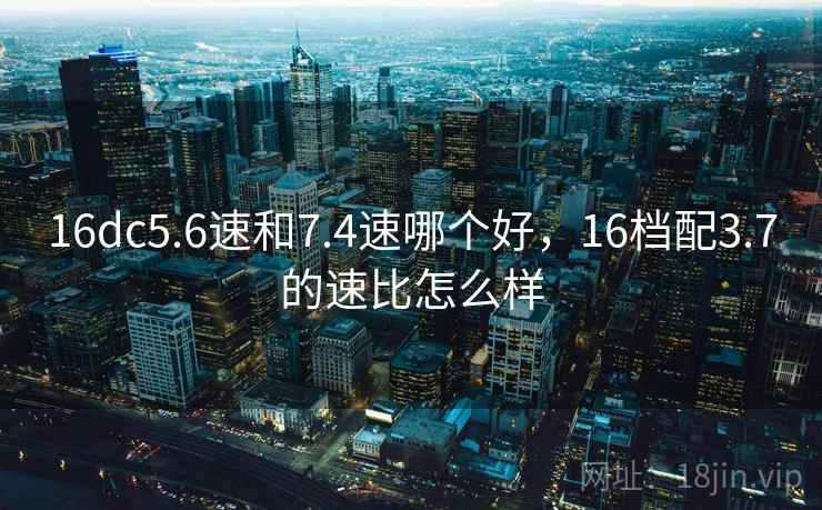 16dc5.6速和7.4速哪个好,16档配3.7的速比怎么样