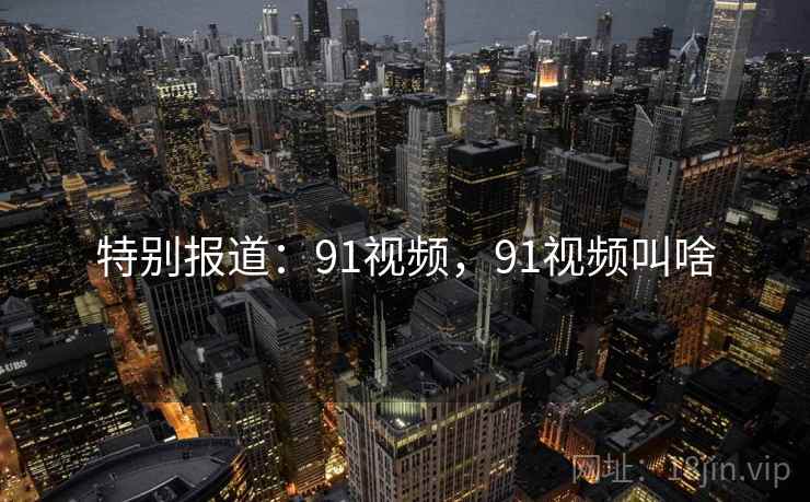 特别报道:91视频,91视频叫啥